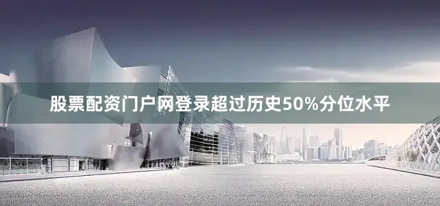 股票配资门户网登录超过历史50%分位水平