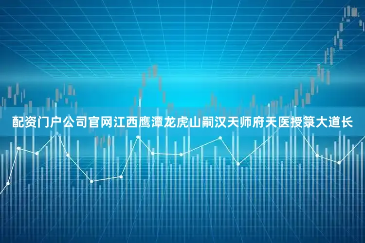 配资门户公司官网江西鹰潭龙虎山嗣汉天师府天医授箓大道长