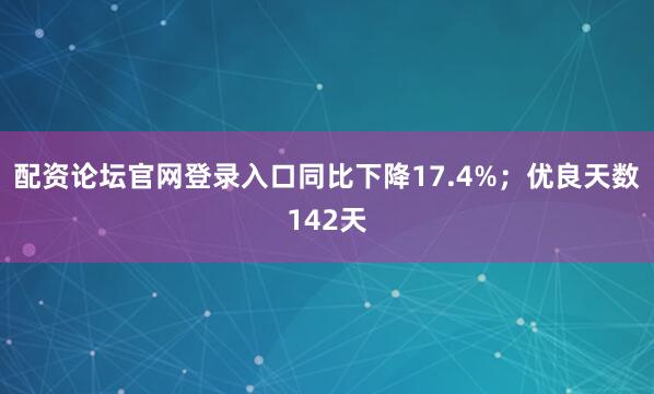配资论坛官网登录入口同比下降17.4%；优良天数142天