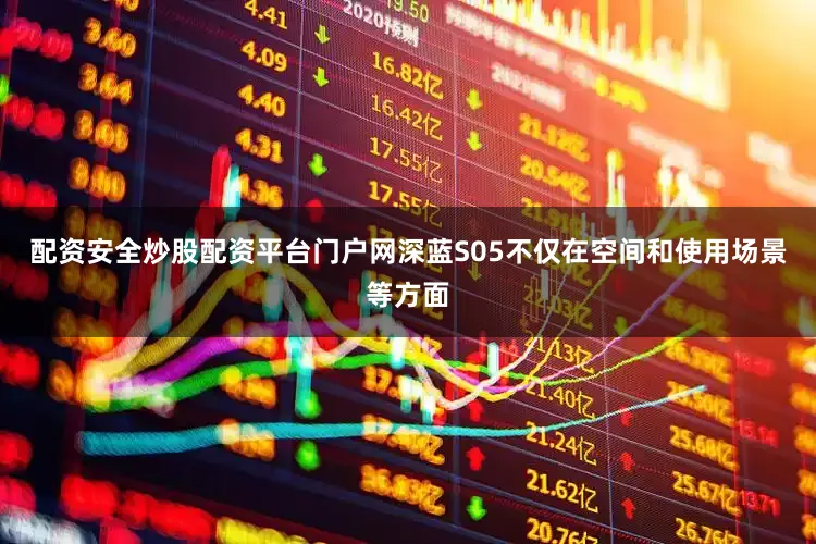 配资安全炒股配资平台门户网深蓝S05不仅在空间和使用场景等方面
