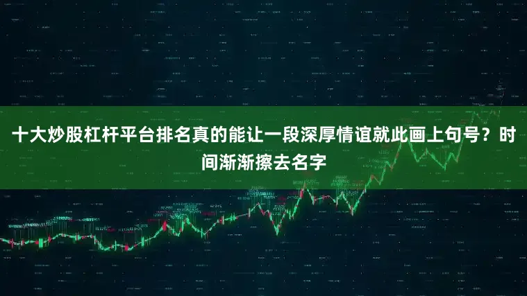 十大炒股杠杆平台排名真的能让一段深厚情谊就此画上句号？时间渐渐擦去名字
