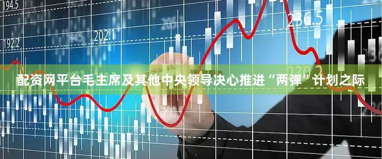 配资网平台毛主席及其他中央领导决心推进“两弹”计划之际