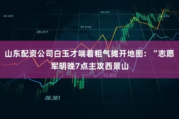 山东配资公司白玉才喘着粗气摊开地图：“志愿军明晚7点主攻西景山