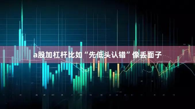 a股加杠杆比如“先低头认错”像丢面子