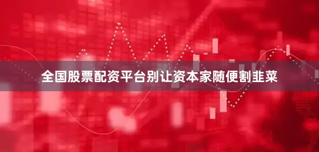 全国股票配资平台别让资本家随便割韭菜
